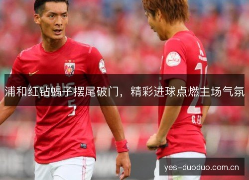 浦和红钻蝎子摆尾破门，精彩进球点燃主场气氛